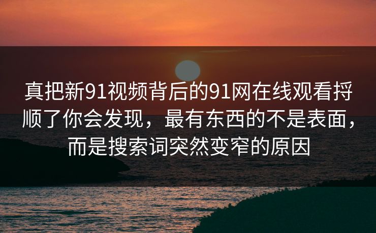 真把新91视频背后的91网在线观看捋顺了你会发现,最有东西的不是表面,而是搜索词突然变窄的原因