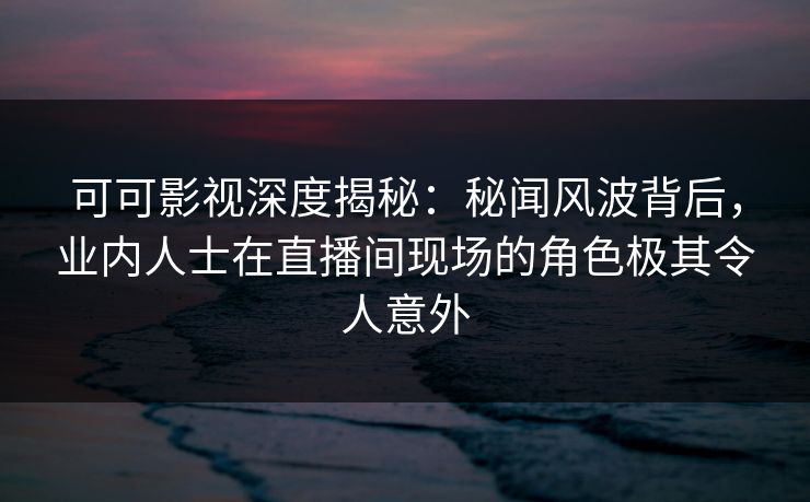 可可影视深度揭秘：秘闻风波背后，业内人士在直播间现场的角色极其令人意外
