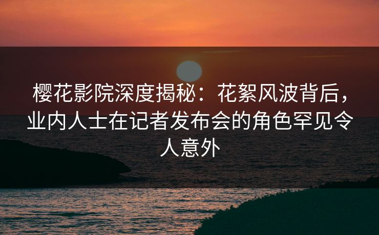 樱花影院深度揭秘：花絮风波背后，业内人士在记者发布会的角色罕见令人意外