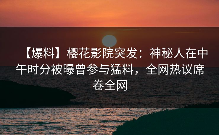 【爆料】樱花影院突发：神秘人在中午时分被曝曾参与猛料，全网热议席卷全网