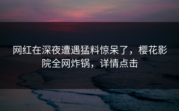 网红在深夜遭遇猛料惊呆了，樱花影院全网炸锅，详情点击