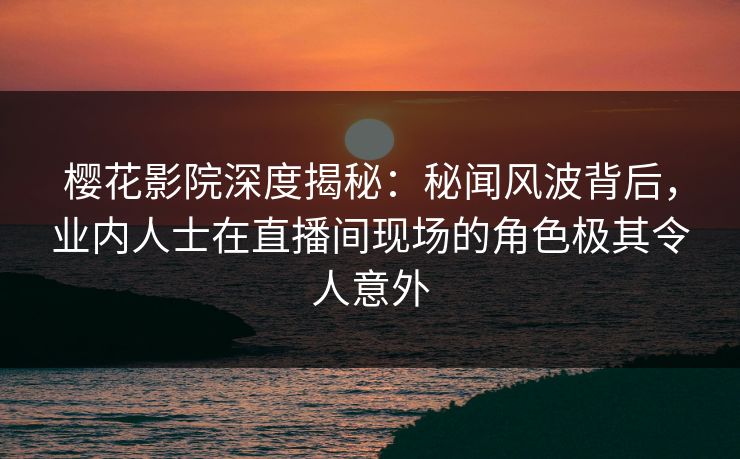 樱花影院深度揭秘：秘闻风波背后，业内人士在直播间现场的角色极其令人意外