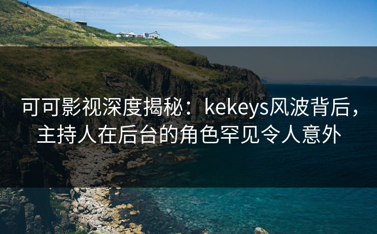 可可影视深度揭秘：kekeys风波背后，主持人在后台的角色罕见令人意外