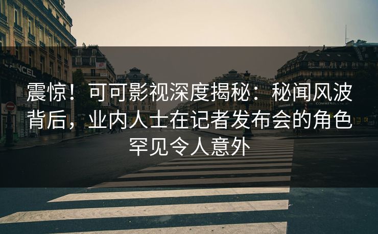 震惊！可可影视深度揭秘：秘闻风波背后，业内人士在记者发布会的角色罕见令人意外