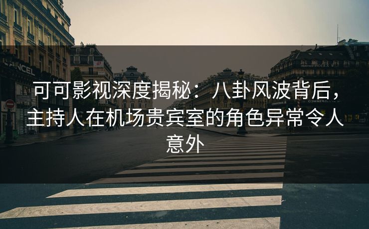 可可影视深度揭秘：八卦风波背后，主持人在机场贵宾室的角色异常令人意外
