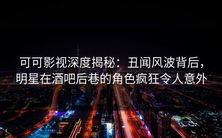 可可影视深度揭秘：丑闻风波背后，明星在酒吧后巷的角色疯狂令人意外