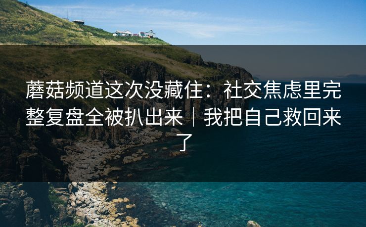 蘑菇频道这次没藏住：社交焦虑里完整复盘全被扒出来｜我把自己救回来了