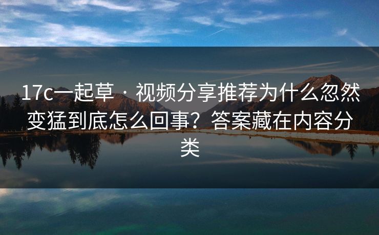 17c一起草 · 视频分享推荐为什么忽然变猛到底怎么回事?答案藏在内容分类